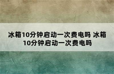 冰箱10分钟启动一次费电吗 冰箱10分钟启动一次费电吗